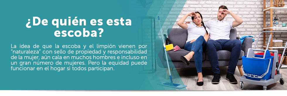 De quin es esta escoba? La idea de que la escoba y el limpin vienen por naturaleza con sello de propiedad y responsabilidad de la mujer, an cala en muchos hombres e incluso en un gran nmero de mujeres. Pero la equidad puede funcionar en el hogar si todos participan.